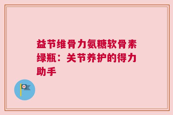 益节维骨力氨糖软骨素绿瓶：关节养护的得力助手