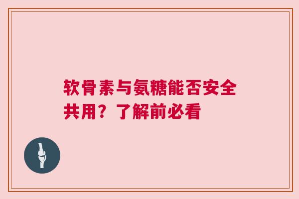 软骨素与氨糖能否安全共用？了解前必看