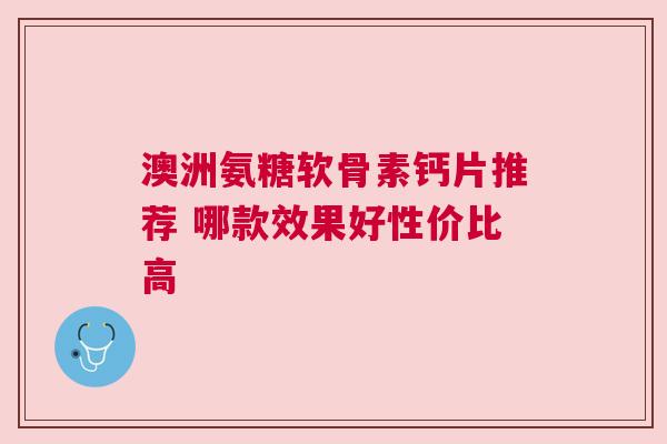 澳洲氨糖软骨素钙片推荐 哪款效果好性价比高