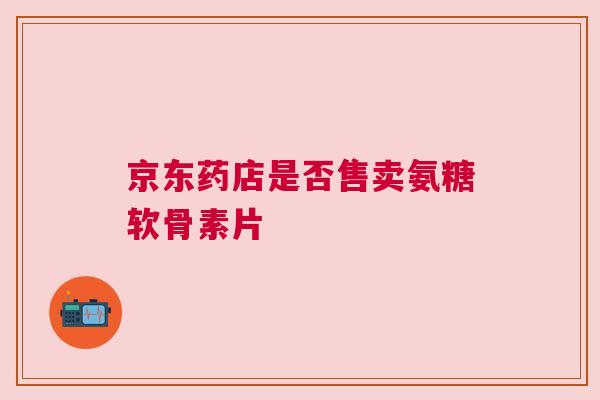 京东药店是否售卖氨糖软骨素片
