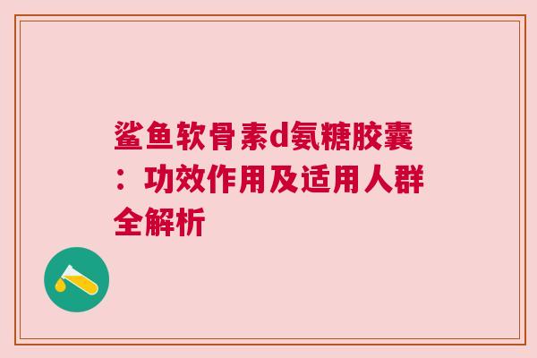 鲨鱼软骨素d氨糖胶囊：功效作用及适用人群全解析