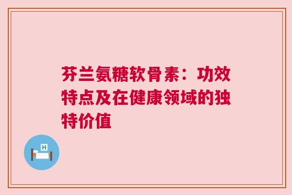 芬兰氨糖软骨素：功效特点及在健康领域的独特价值