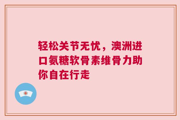 轻松关节无忧，澳洲进口氨糖软骨素维骨力助你自在行走
