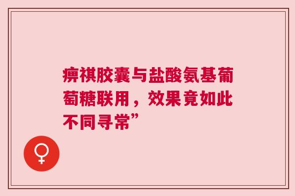 痹祺胶囊与盐酸氨基葡萄糖联用，效果竟如此不同寻常”