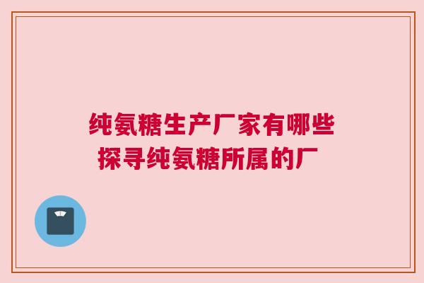 纯氨糖生产厂家有哪些 探寻纯氨糖所属的厂