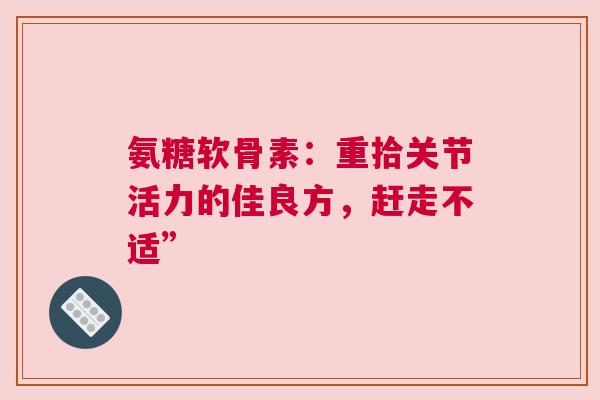 氨糖软骨素：重拾关节活力的佳良方，赶走不适”