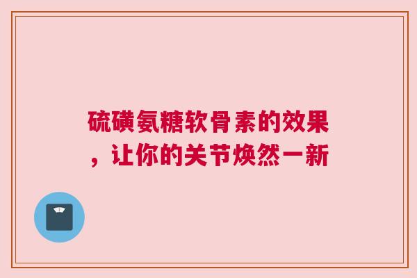 硫磺氨糖软骨素的效果，让你的关节焕然一新