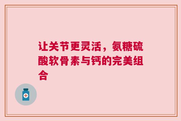 让关节更灵活，氨糖硫酸软骨素与钙的完美组合