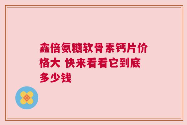鑫倍氨糖软骨素钙片价格大 快来看看它到底多少钱