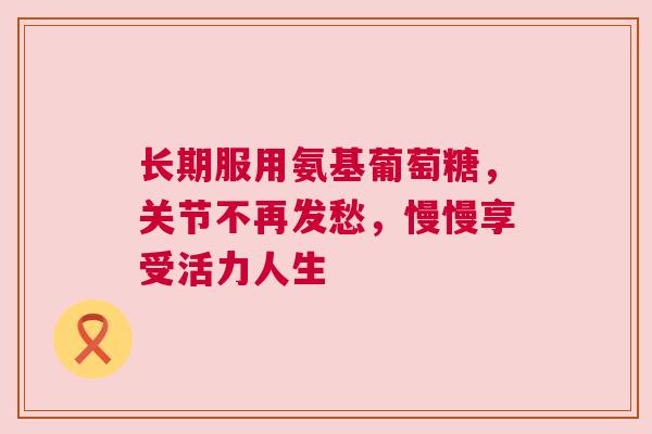 长期服用氨基葡萄糖，关节不再发愁，慢慢享受活力人生