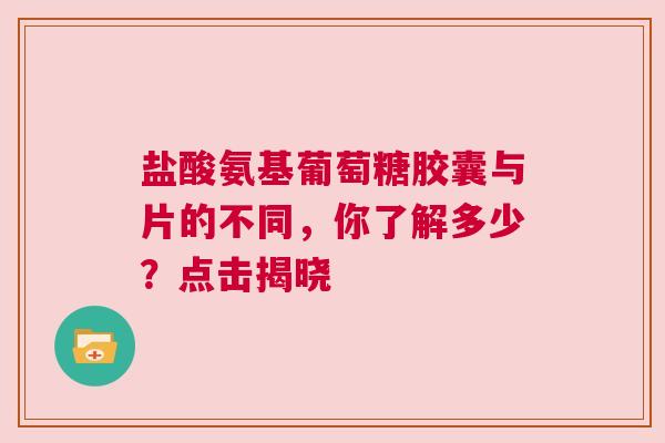 盐酸氨基葡萄糖胶囊与片的不同，你了解多少？点击揭晓