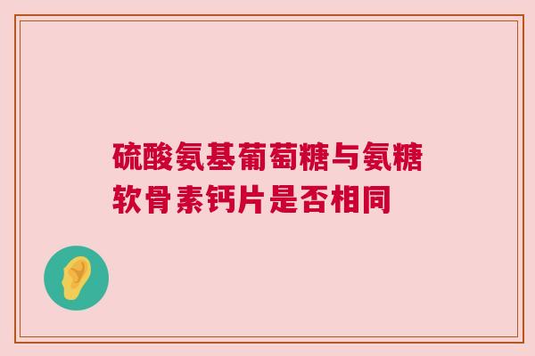 硫酸氨基葡萄糖与氨糖软骨素钙片是否相同