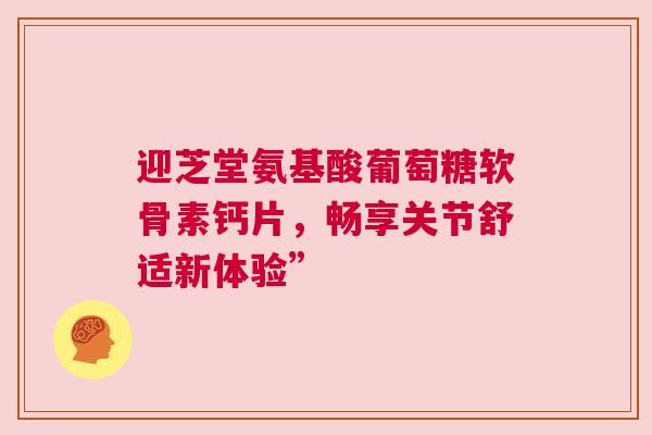 迎芝堂氨基酸葡萄糖软骨素钙片，畅享关节舒适新体验”