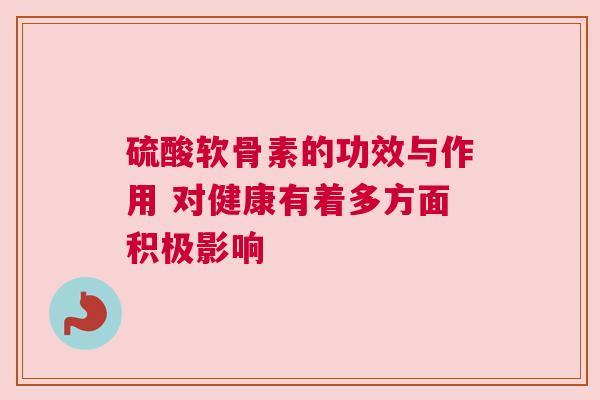 硫酸软骨素的功效与作用 对健康有着多方面积极影响