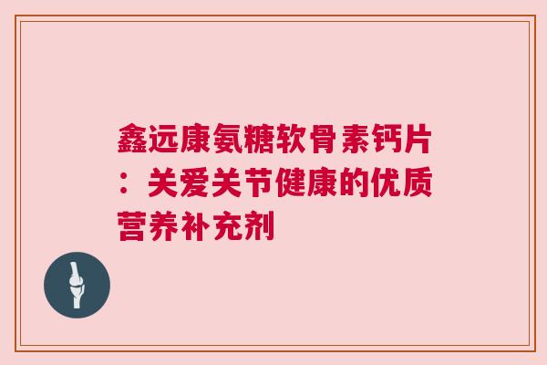 鑫远康氨糖软骨素钙片：关爱关节健康的优质营养补充剂