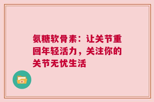 氨糖软骨素：让关节重回年轻活力，关注你的关节无忧生活