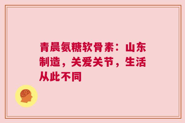 青晨氨糖软骨素：山东制造，关爱关节，生活从此不同