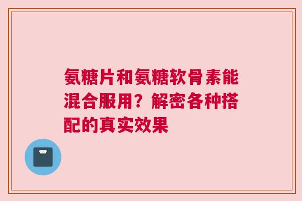 氨糖片和氨糖软骨素能混合服用？解密各种搭配的真实效果