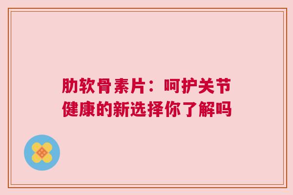 肋软骨素片：呵护关节健康的新选择你了解吗