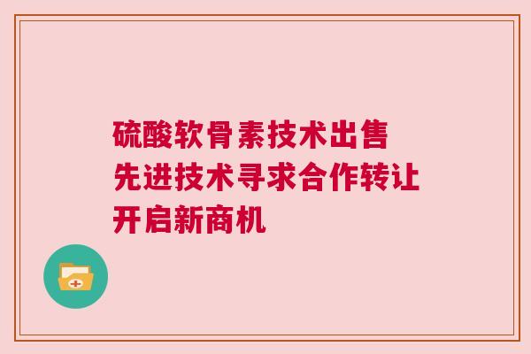 硫酸软骨素技术出售 先进技术寻求合作转让开启新商机