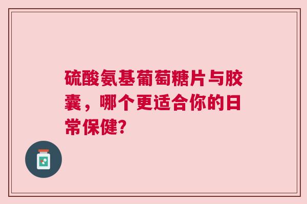 硫酸氨基葡萄糖片与胶囊，哪个更适合你的日常保健？