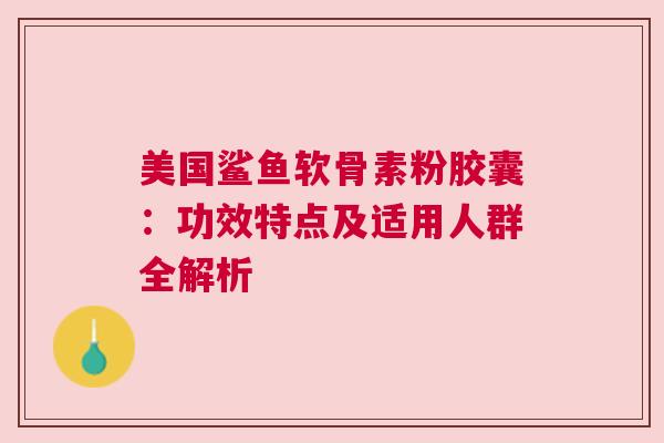 美国鲨鱼软骨素粉胶囊：功效特点及适用人群全解析