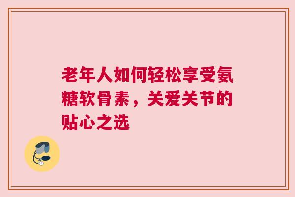 老年人如何轻松享受氨糖软骨素，关爱关节的贴心之选