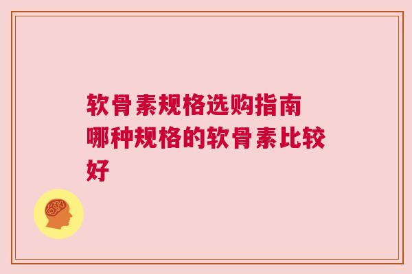 软骨素规格选购指南 哪种规格的软骨素比较好