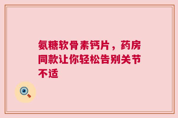 氨糖软骨素钙片，药房同款让你轻松告别关节不适