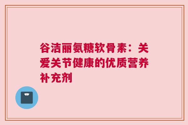 谷洁丽氨糖软骨素：关爱关节健康的优质营养补充剂