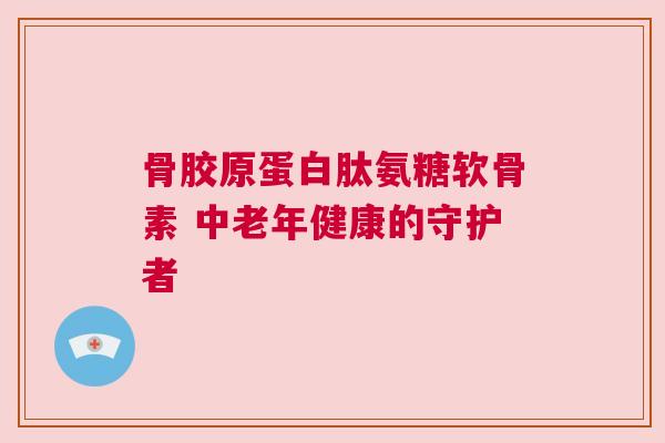 骨胶原蛋白肽氨糖软骨素 中老年健康的守护者