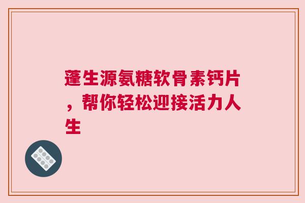 蓬生源氨糖软骨素钙片，帮你轻松迎接活力人生