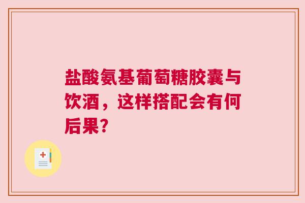 盐酸氨基葡萄糖胶囊与饮酒，这样搭配会有何后果？