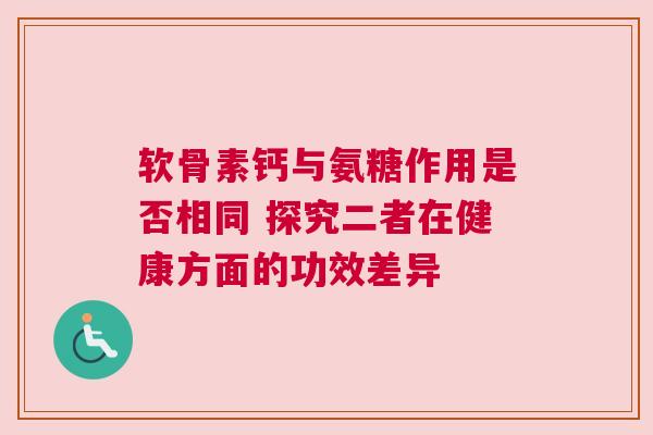 软骨素钙与氨糖作用是否相同 探究二者在健康方面的功效差异