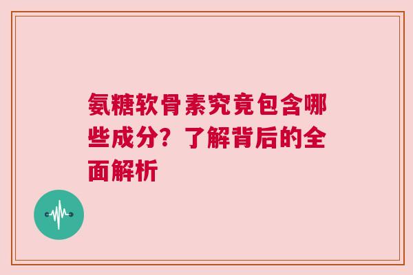 氨糖软骨素究竟包含哪些成分？了解背后的全面解析