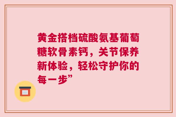 黄金搭档硫酸氨基葡萄糖软骨素钙，关节保养新体验，轻松守护你的每一步”