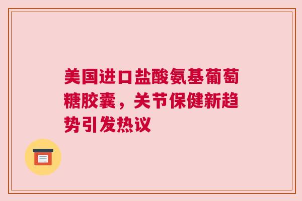 美国进口盐酸氨基葡萄糖胶囊，关节保健新趋势引发热议
