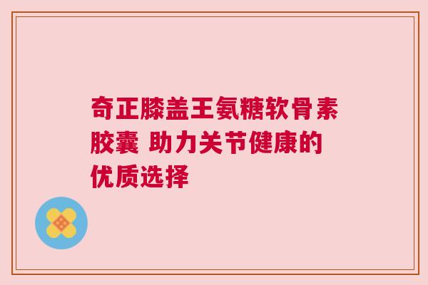 奇正膝盖王氨糖软骨素胶囊 助力关节健康的优质选择