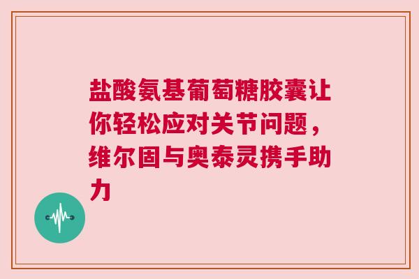 盐酸氨基葡萄糖胶囊让你轻松应对关节问题，维尔固与奥泰灵携手助力