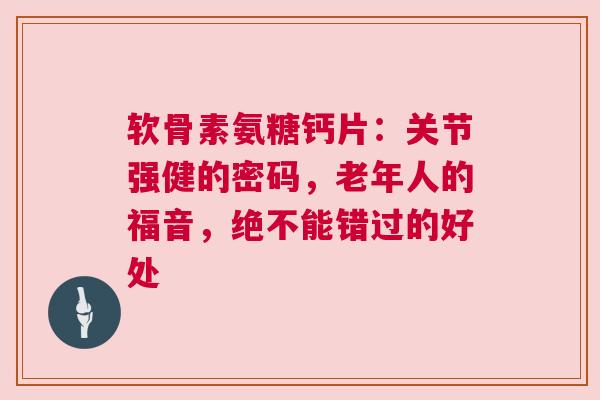 软骨素氨糖钙片：关节强健的密码，老年人的福音，绝不能错过的好处