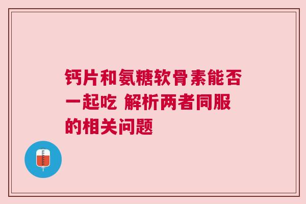 钙片和氨糖软骨素能否一起吃 解析两者同服的相关问题