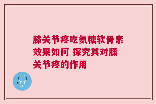 膝关节疼吃氨糖软骨素效果如何 探究其对膝关节疼的作用