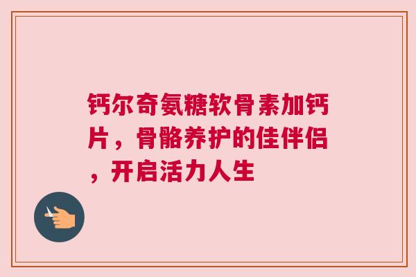 钙尔奇氨糖软骨素加钙片，骨骼养护的佳伴侣，开启活力人生