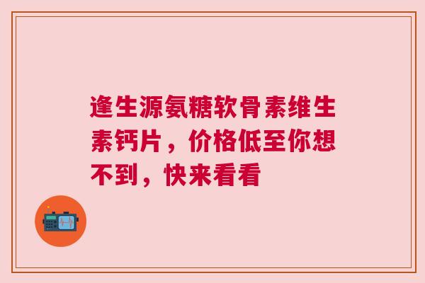 逢生源氨糖软骨素维生素钙片，价格低至你想不到，快来看看