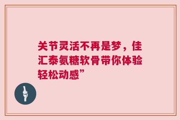 关节灵活不再是梦，佳汇泰氨糖软骨带你体验轻松动感”