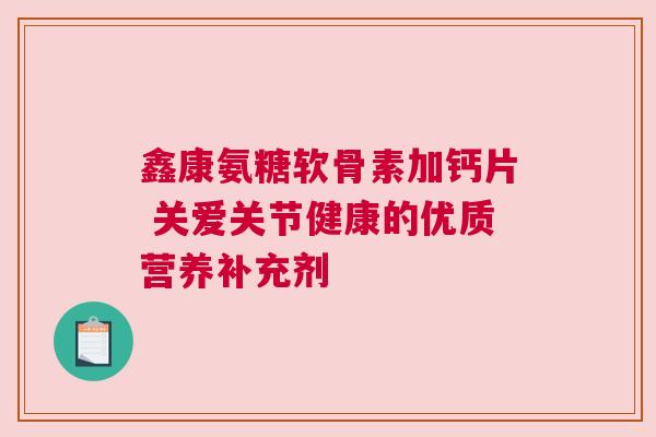 鑫康氨糖软骨素加钙片 关爱关节健康的优质营养补充剂
