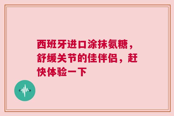 西班牙进口涂抹氨糖，舒缓关节的佳伴侣，赶快体验一下