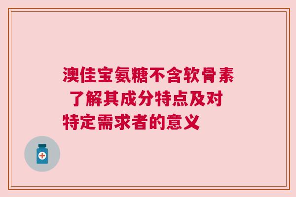 澳佳宝氨糖不含软骨素 了解其成分特点及对特定需求者的意义