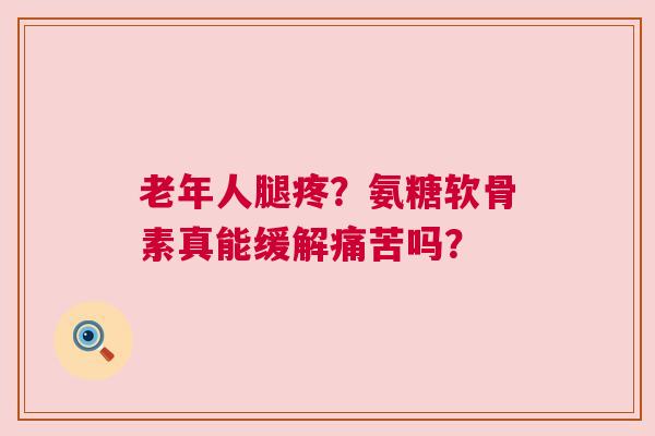 老年人腿疼？氨糖软骨素真能缓解痛苦吗？