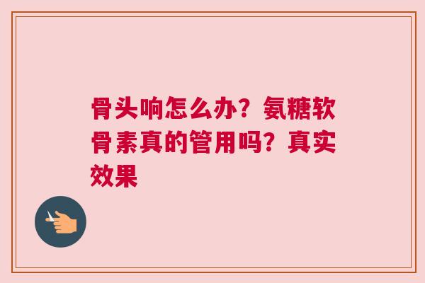 骨头响怎么办？氨糖软骨素真的管用吗？真实效果